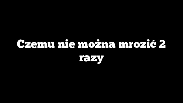 Czemu nie można mrozić 2 razy