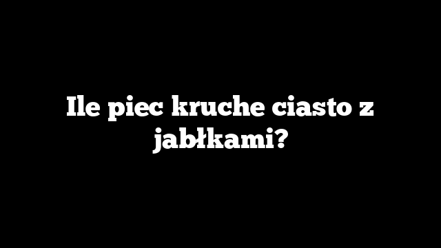 Ile piec kruche ciasto z jabłkami?