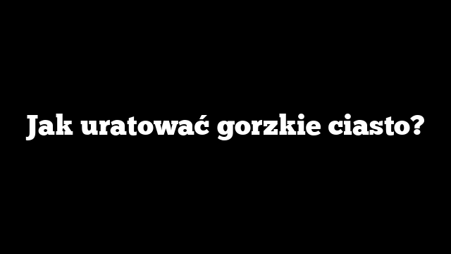 Jak uratować gorzkie ciasto?
